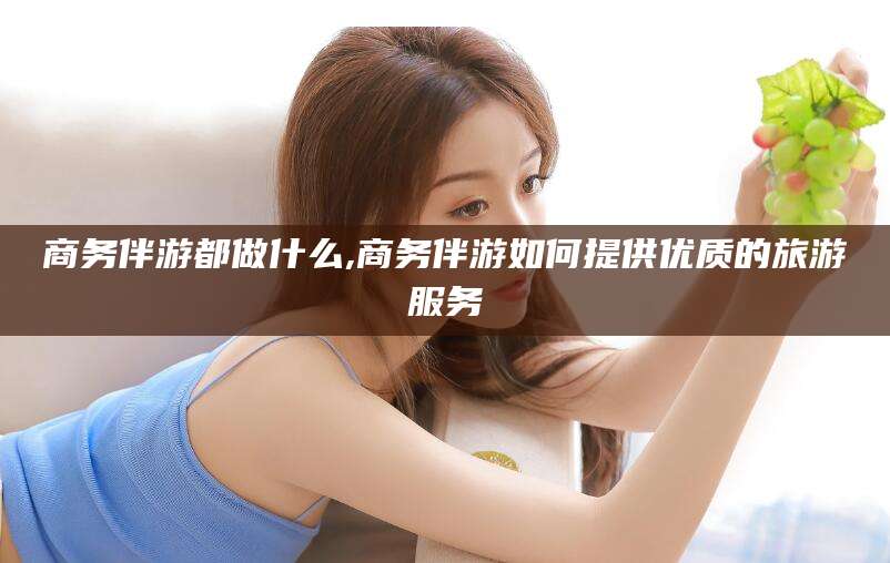 林州商务伴游都做什么,商务伴游如何提供优质的旅游服务