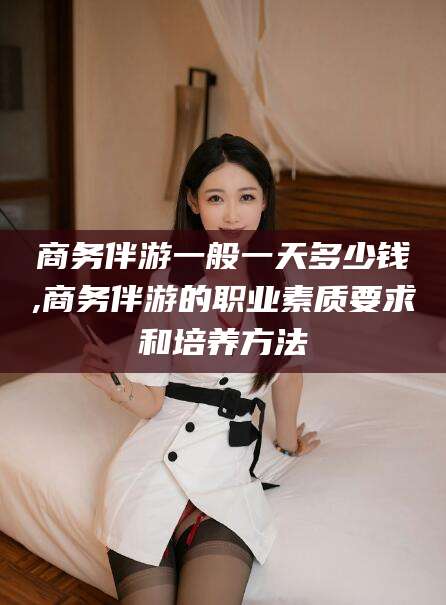 林州商务伴游一般一天多少钱,商务伴游的职业素质要求和培养方法