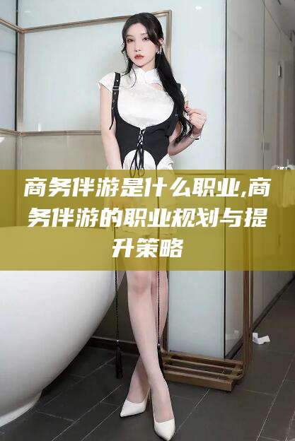 林州商务伴游是什么职业,商务伴游的职业规划与提升策略