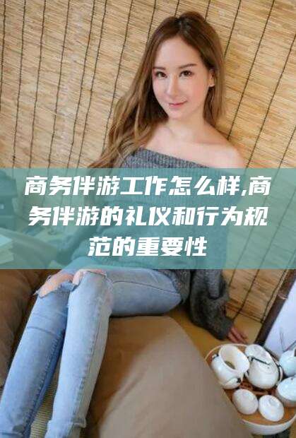 林州商务伴游工作怎么样,商务伴游的礼仪和行为规范的重要性