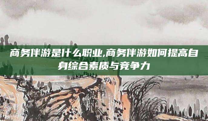 林州商务伴游是什么职业,商务伴游如何提高自身综合素质与竞争力