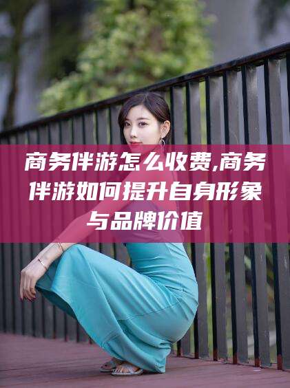 林州商务伴游怎么收费,商务伴游如何提升自身形象与品牌价值