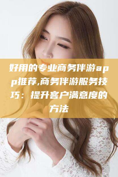 林州好用的专业商务伴游app推荐,商务伴游服务技巧：提升客户满意度的方法