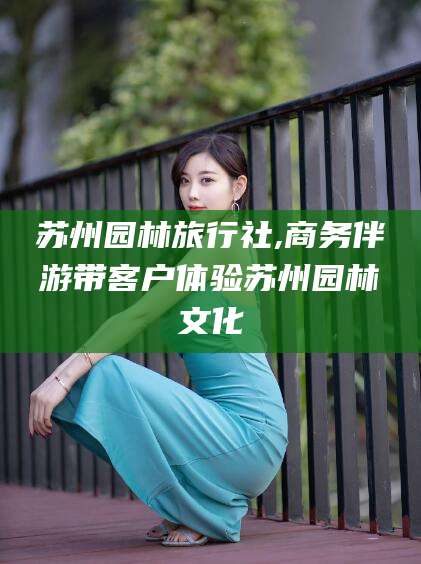 林州苏州园林旅行社,商务伴游带客户体验苏州园林文化