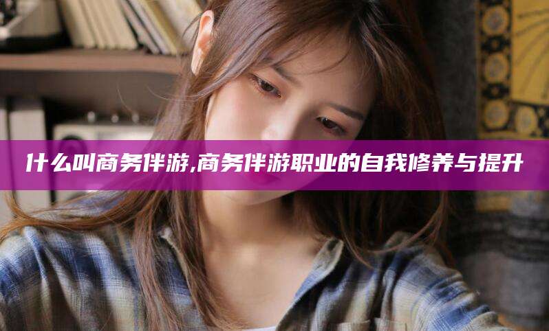 林州什么叫商务伴游,商务伴游职业的自我修养与提升