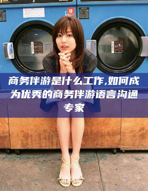林州商务伴游是什么工作,如何成为优秀的商务伴游语言沟通专家