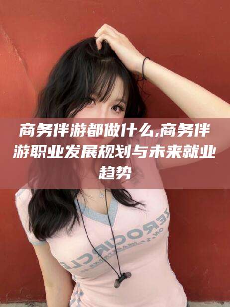 林州商务伴游都做什么,商务伴游职业发展规划与未来就业趋势