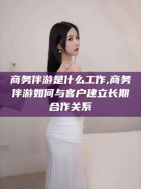 林州商务伴游是什么工作,商务伴游如何与客户建立长期合作关系