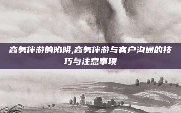 林州商务伴游的陷阱,商务伴游与客户沟通的技巧与注意事项