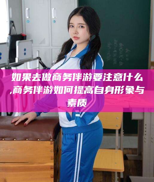 林州如果去做商务伴游要注意什么,商务伴游如何提高自身形象与素质