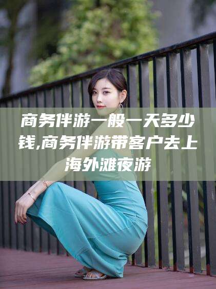 林州商务伴游一般一天多少钱,商务伴游带客户去上海外滩夜游