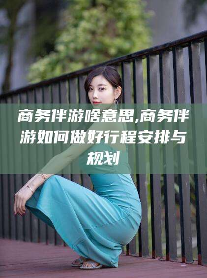 林州商务伴游啥意思,商务伴游如何做好行程安排与规划