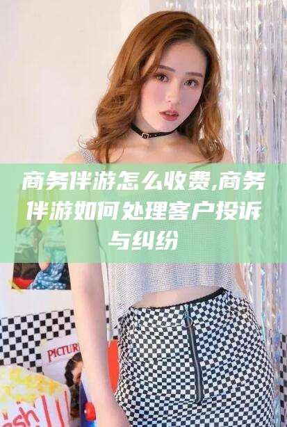 林州商务伴游怎么收费,商务伴游如何处理客户投诉与纠纷