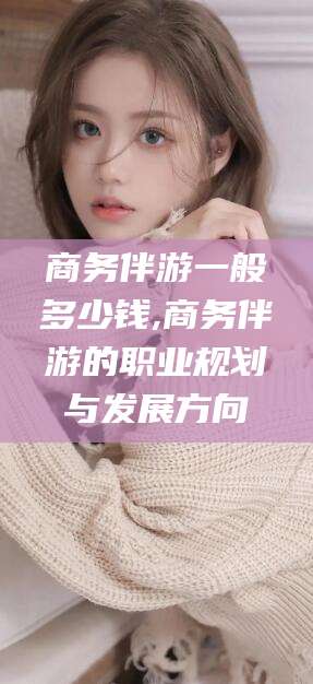 林州商务伴游一般多少钱,商务伴游的职业规划与发展方向