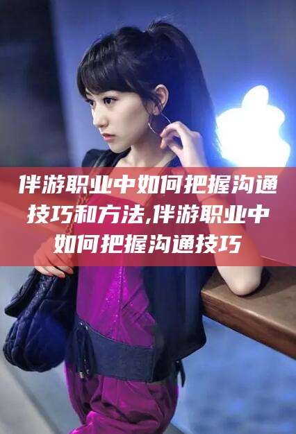 林州伴游职业中如何把握沟通技巧和方法,伴游职业中如何把握沟通技巧