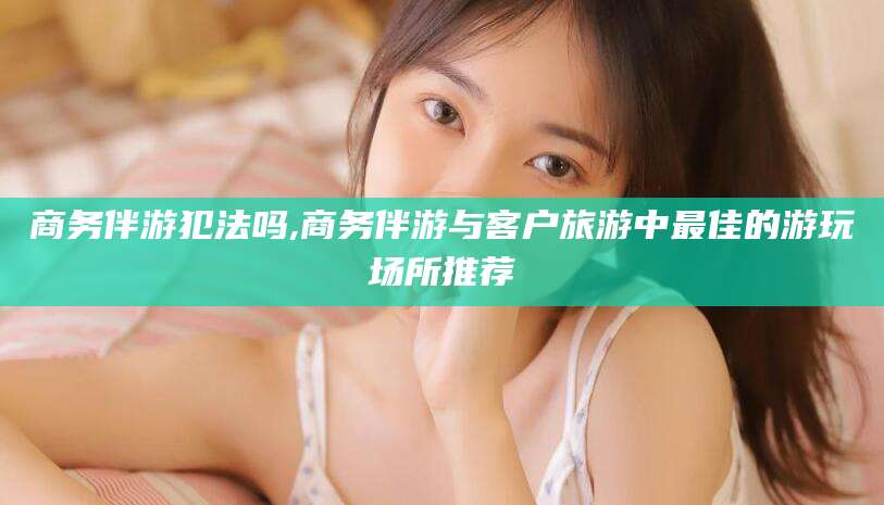 林州商务伴游犯法吗,商务伴游与客户旅游中最佳的游玩场所推荐