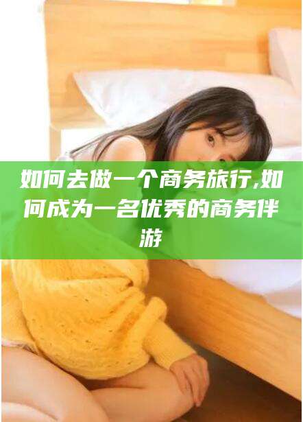 林州如何去做一个商务旅行,如何成为一名优秀的商务伴游