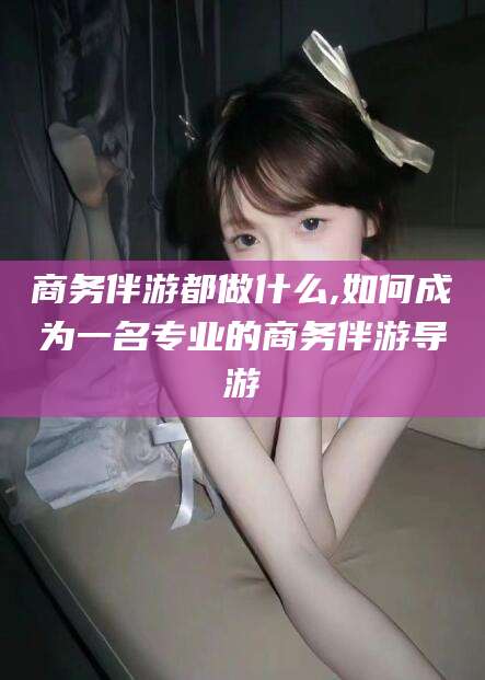林州商务伴游都做什么,如何成为一名专业的商务伴游导游