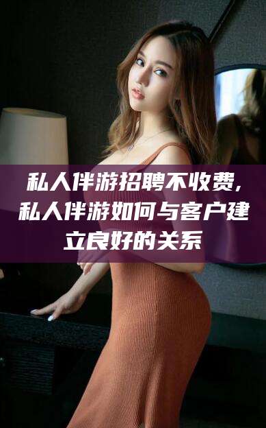 林州私人伴游招聘不收费,私人伴游如何与客户建立良好的关系