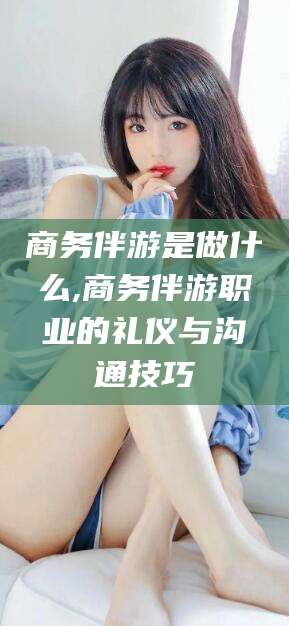 林州商务伴游是做什么,商务伴游职业的礼仪与沟通技巧
