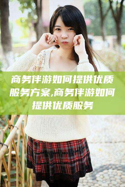 林州商务伴游如何提供优质服务方案,商务伴游如何提供优质服务