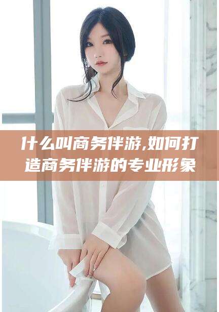林州什么叫商务伴游,如何打造商务伴游的专业形象