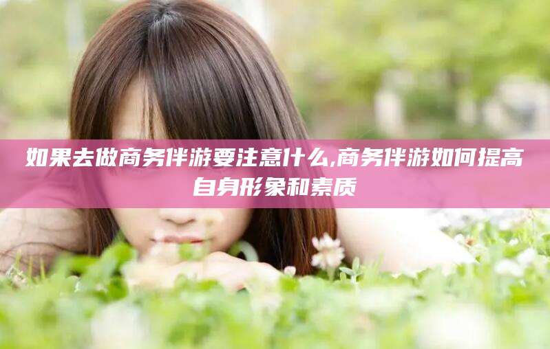 林州如果去做商务伴游要注意什么,商务伴游如何提高自身形象和素质