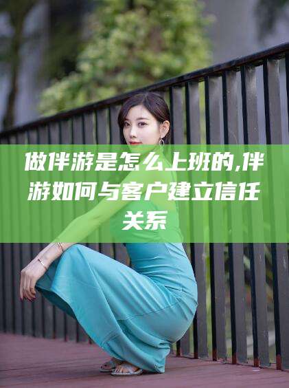 林州做伴游是怎么上班的,伴游如何与客户建立信任关系
