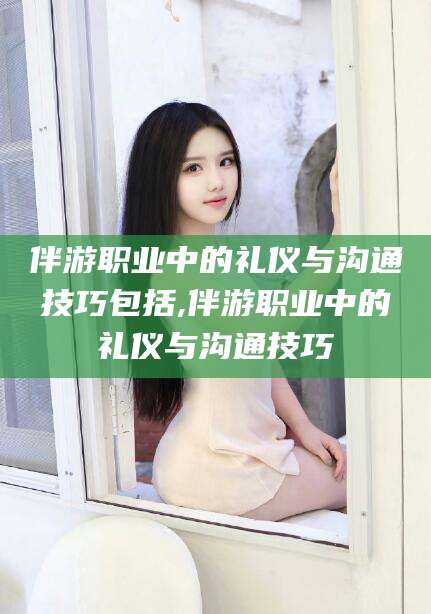 林州伴游职业中的礼仪与沟通技巧包括,伴游职业中的礼仪与沟通技巧