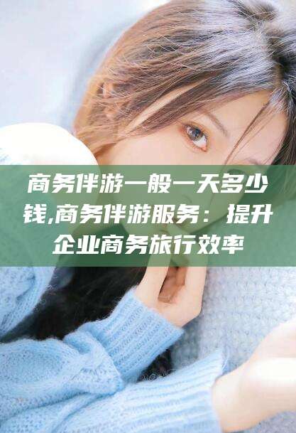 林州商务伴游一般一天多少钱,商务伴游服务：提升企业商务旅行效率