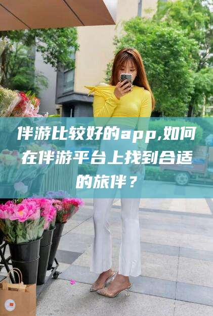 林州伴游比较好的app,如何在伴游平台上找到合适的旅伴？