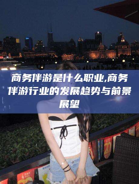 林州商务伴游是什么职业,商务伴游行业的发展趋势与前景展望
