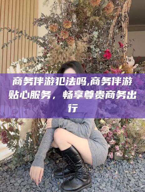 林州商务伴游犯法吗,商务伴游贴心服务，畅享尊贵商务出行