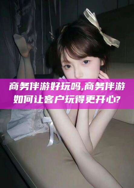 林州商务伴游好玩吗,商务伴游如何让客户玩得更开心?