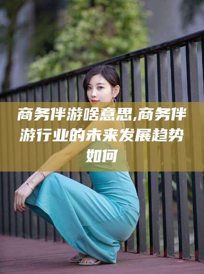 林州商务伴游啥意思,商务伴游行业的未来发展趋势如何