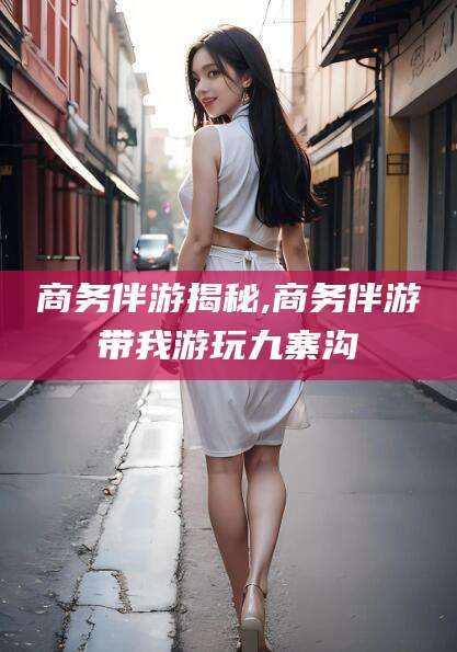 林州商务伴游揭秘,商务伴游带我游玩九寨沟