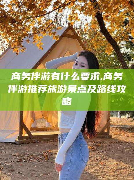林州商务伴游有什么要求,商务伴游推荐旅游景点及路线攻略