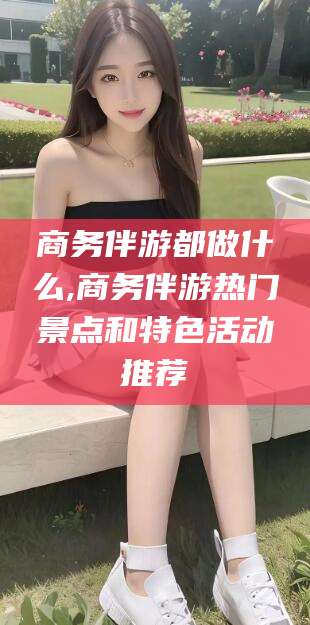 林州商务伴游都做什么,商务伴游热门景点和特色活动推荐