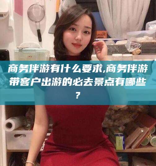 林州商务伴游有什么要求,商务伴游带客户出游的必去景点有哪些?