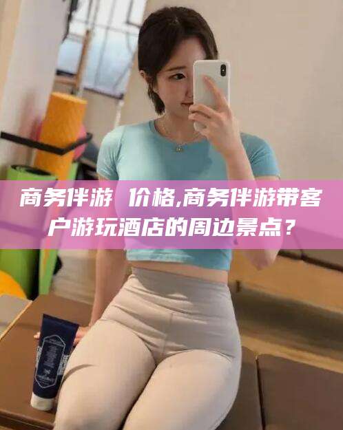 林州商务伴游 价格,商务伴游带客户游玩酒店的周边景点？