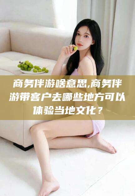 林州商务伴游啥意思,商务伴游带客户去哪些地方可以体验当地文化？