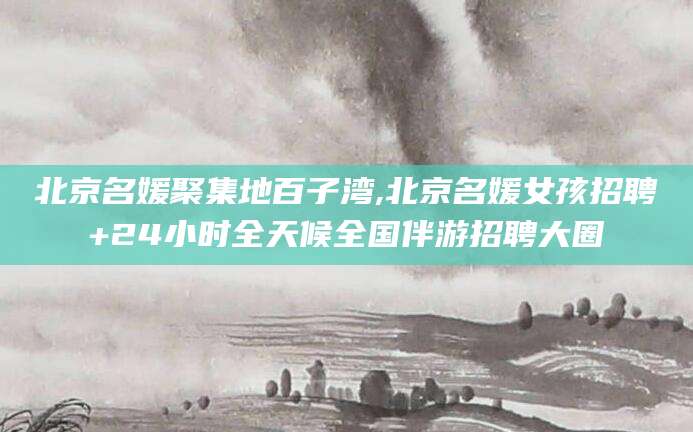 林州北京名媛聚集地百子湾,北京名媛女孩招聘+24小时全天候全国伴游招聘大圈