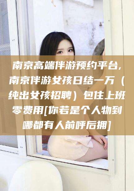 林州南京高端伴游预约平台,南京伴游女孩日结一万（纯出女孩招聘）包住上班零费用[你若是个人物到哪都有人前呼后拥]