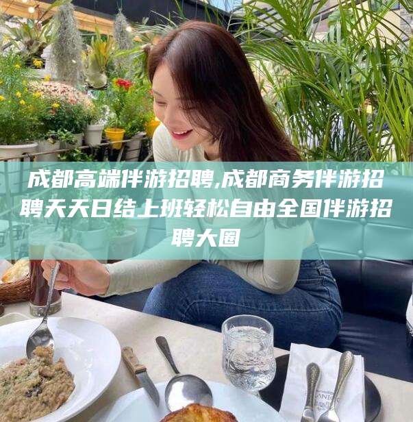 林州成都高端伴游招聘,成都商务伴游招聘天天日结上班轻松自由全国伴游招聘大圈