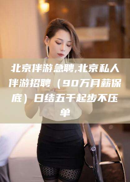 林州北京伴游急聘,北京私人伴游招聘（90万月薪保底）日结五千起步不压单