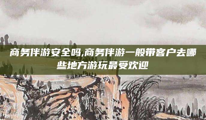 林州商务伴游安全吗,商务伴游一般带客户去哪些地方游玩最受欢迎