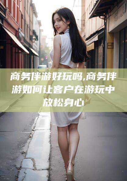 林州商务伴游好玩吗,商务伴游如何让客户在游玩中放松身心