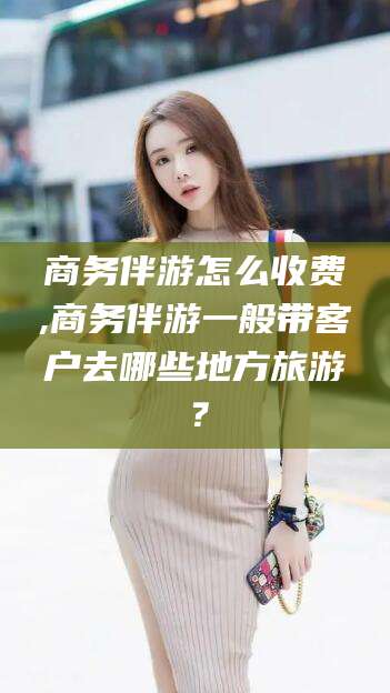 林州商务伴游怎么收费,商务伴游一般带客户去哪些地方旅游？