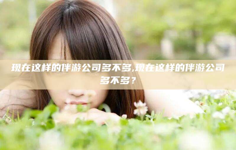 林州现在这样的伴游公司多不多,现在这样的伴游公司多不多？