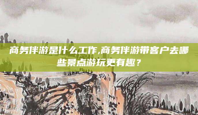 林州商务伴游是什么工作,商务伴游带客户去哪些景点游玩更有趣？